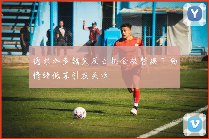 德尔加多错失反击机会被替换下场情绪低落引发关注