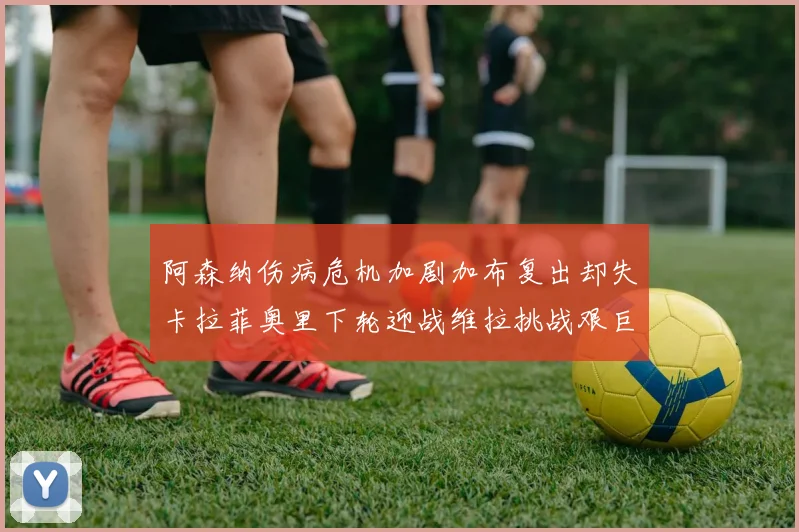 阿森纳伤病危机加剧加布复出却失卡拉菲奥里下轮迎战维拉挑战艰巨