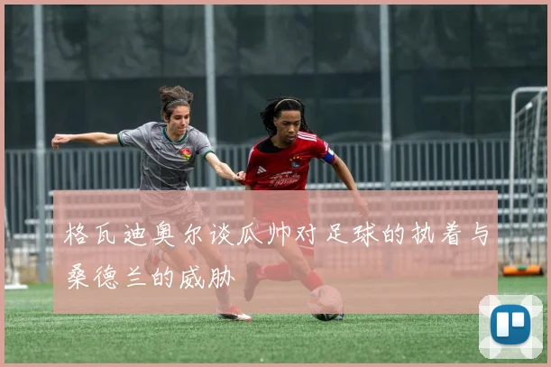 格瓦迪奥尔谈瓜帅对足球的执着与桑德兰的威胁