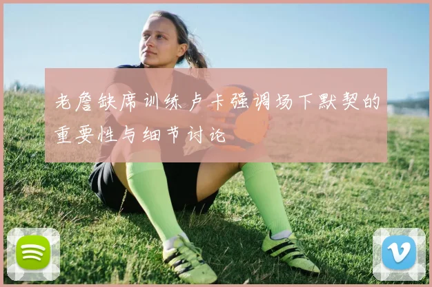 老詹缺席训练卢卡强调场下默契的重要性与细节讨论
