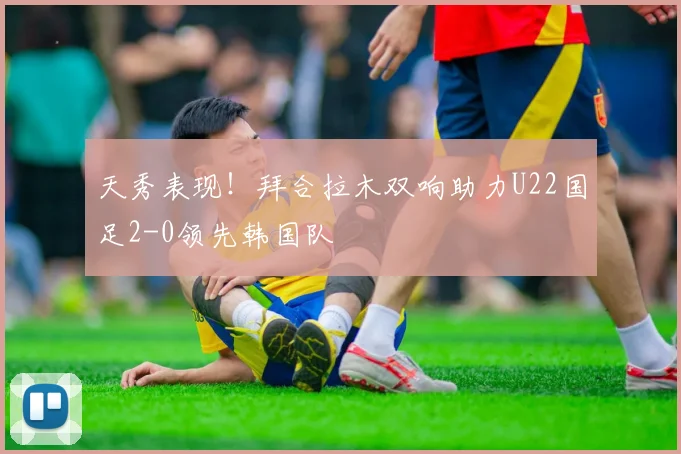 天秀表现！拜合拉木双响助力U22国足2-0领先韩国队