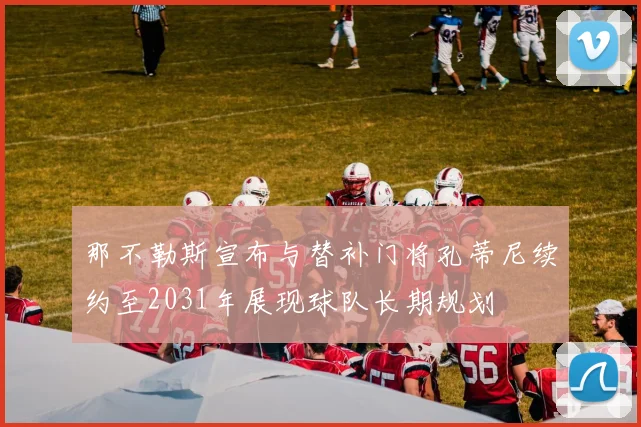 那不勒斯宣布与替补门将孔蒂尼续约至2031年展现球队长期规划