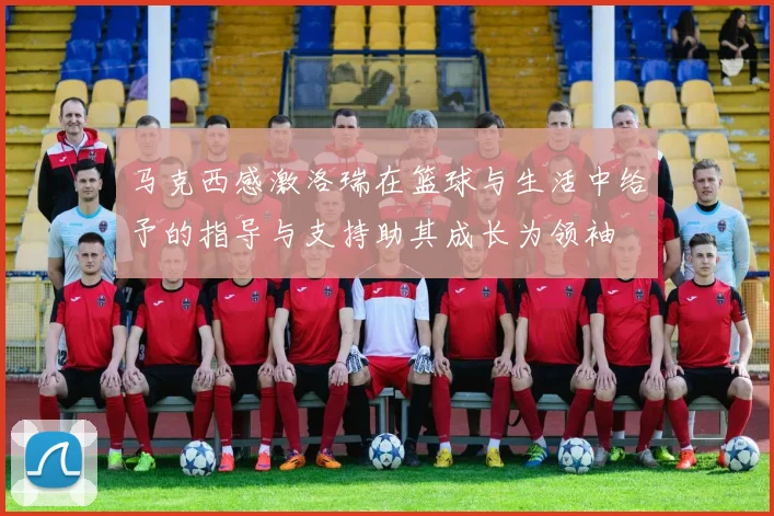 马克西感激洛瑞在篮球与生活中给予的指导与支持助其成长为领袖