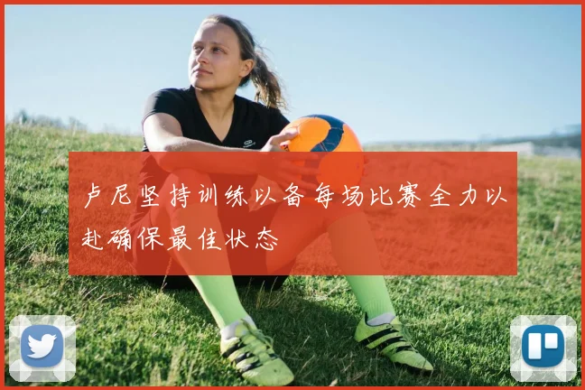 卢尼坚持训练以备每场比赛全力以赴确保最佳状态