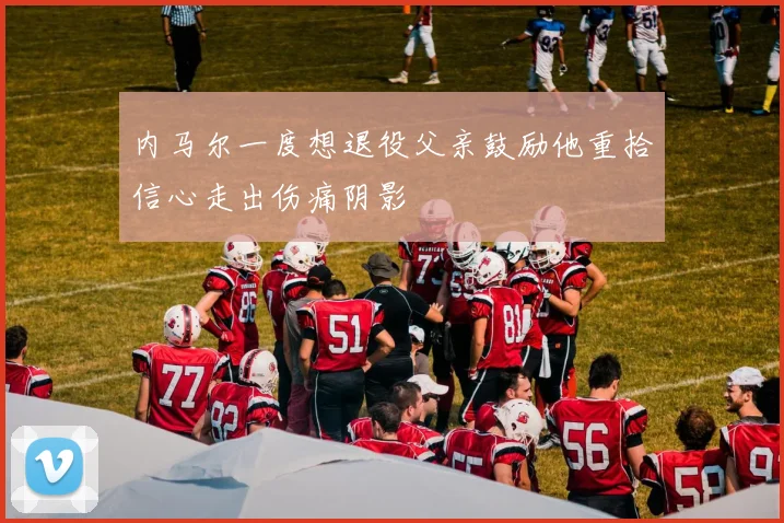内马尔一度想退役父亲鼓励他重拾信心走出伤痛阴影