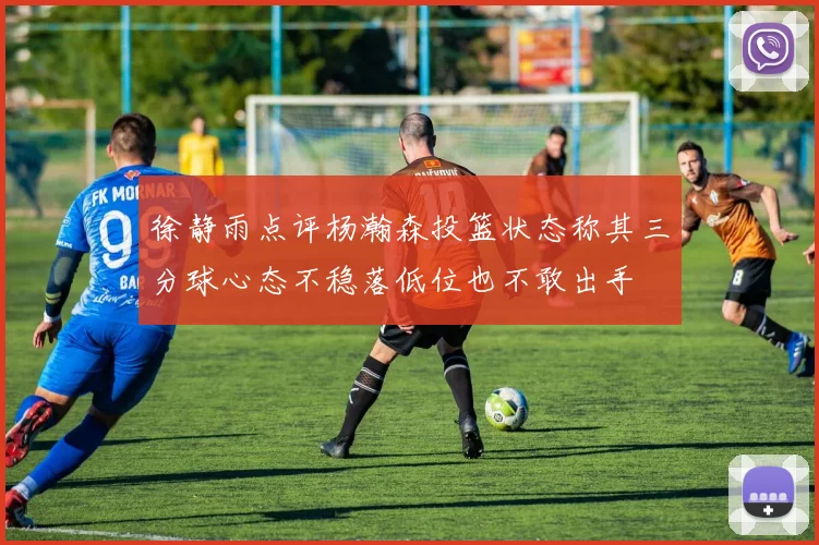 徐静雨点评杨瀚森投篮状态称其三分球心态不稳落低位也不敢出手