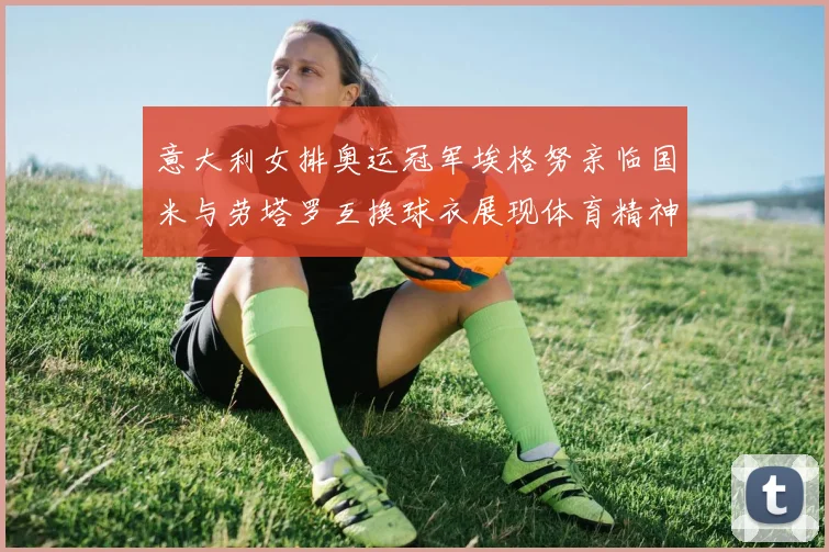 意大利女排奥运冠军埃格努亲临国米与劳塔罗互换球衣展现体育精神