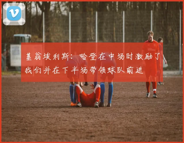 基翁埃利斯：哈登在中场时激励了我们并在下半场带领球队前进