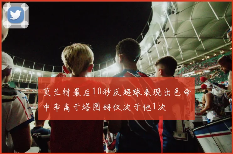 莫兰特最后10秒反超球表现出色命中率高于塔图姆仅次于他1次