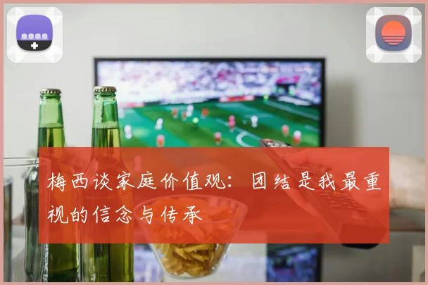 梅西谈家庭价值观：团结是我最重视的信念与传承