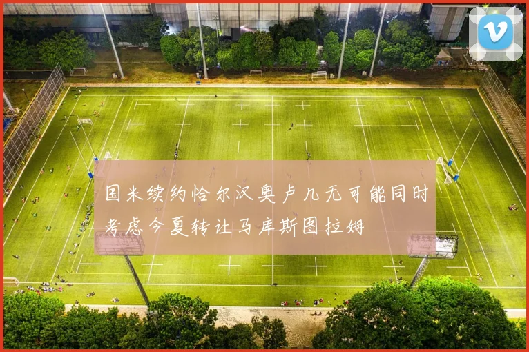 国米续约恰尔汉奥卢几无可能同时考虑今夏转让马库斯图拉姆