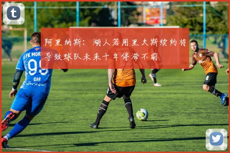 阿里纳斯：湖人若用里夫斯续约将导致球队未来十年停滞不前