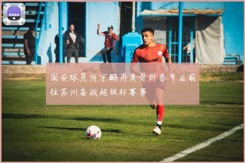 国安球员何宇鹏再度骨折春节后前往苏州备战超级杯赛事