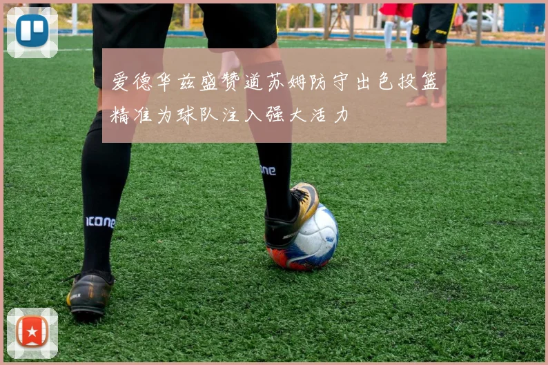 爱德华兹盛赞道苏姆防守出色投篮精准为球队注入强大活力