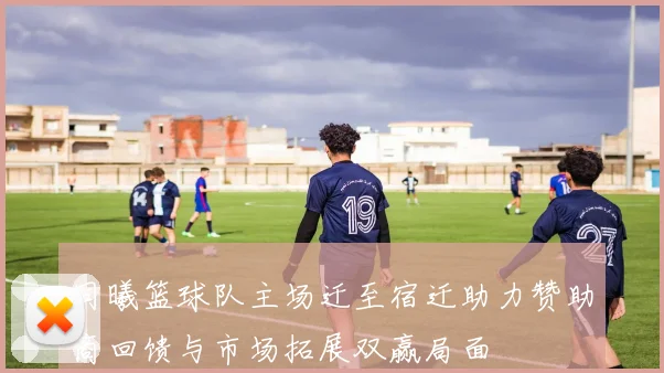 同曦篮球队主场迁至宿迁助力赞助商回馈与市场拓展双赢局面