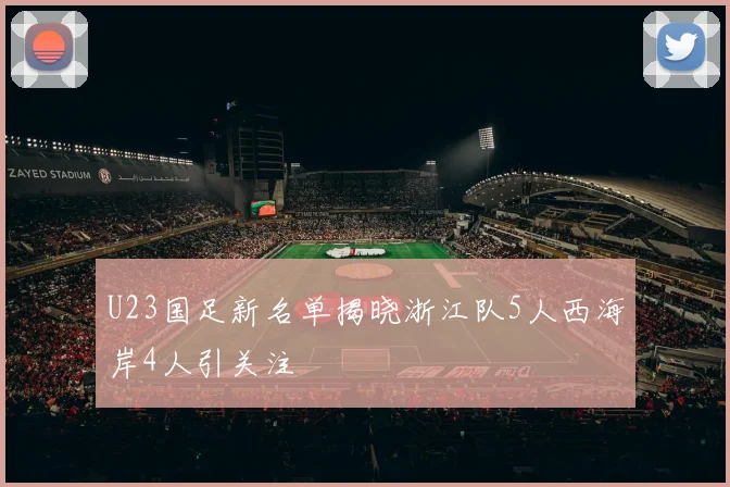 U23国足新名单揭晓浙江队5人西海岸4人引关注
