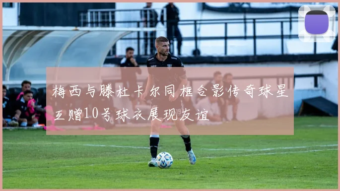 梅西与滕杜卡尔同框合影传奇球星互赠10号球衣展现友谊