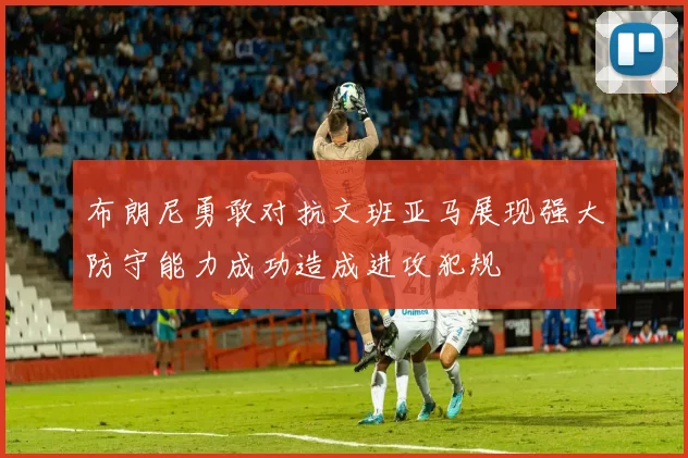 布朗尼勇敢对抗文班亚马展现强大防守能力成功造成进攻犯规