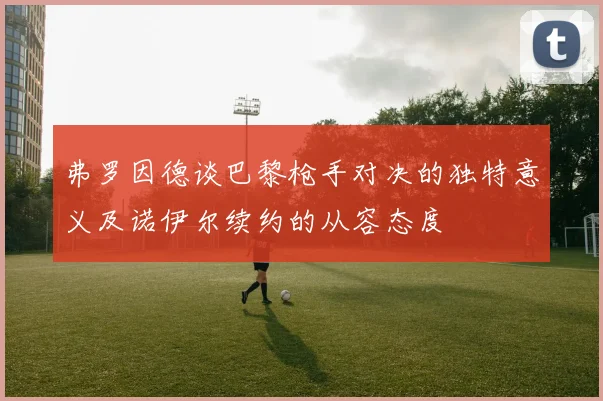 弗罗因德谈巴黎枪手对决的独特意义及诺伊尔续约的从容态度