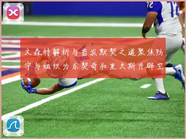 文森特解析与首发默契之道聚焦防守与组织为东契奇和里夫斯开辟空间