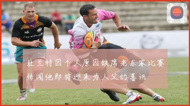 杜兰特因个人原因缺席老东家比赛传闻他即将迎来为人父的喜讯