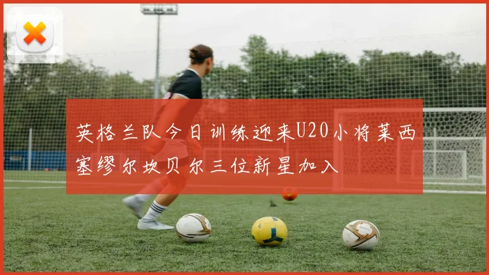 英格兰队今日训练迎来U20小将莱西塞缪尔坎贝尔三位新星加入